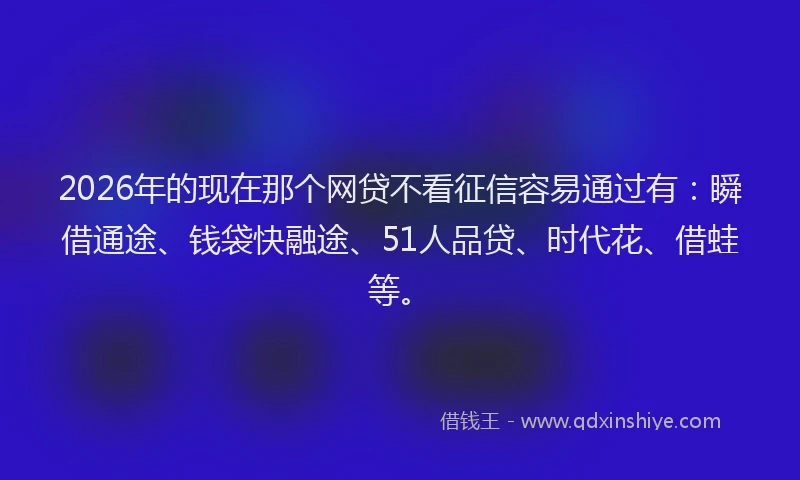 2026年的现在那个网贷不看征信容易通过有：瞬借通途、钱袋快融途、51人品贷、时代花、借蛙等。