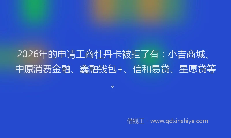 2026年的申请工商牡丹卡被拒了有：小吉商城、中原消费金融、鑫融钱包+、信和易贷、星愿贷等。