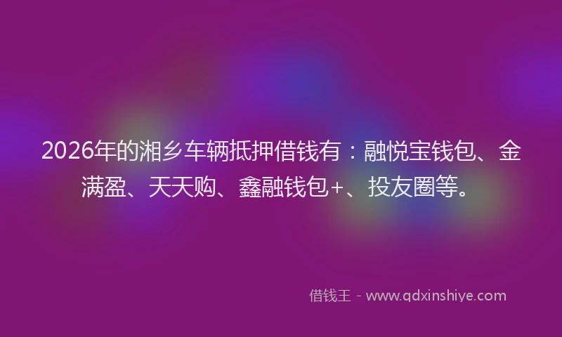 2026年的湘乡车辆抵押借钱有：融悦宝钱包、金满盈、天天购、鑫融钱包+、投友圈等。