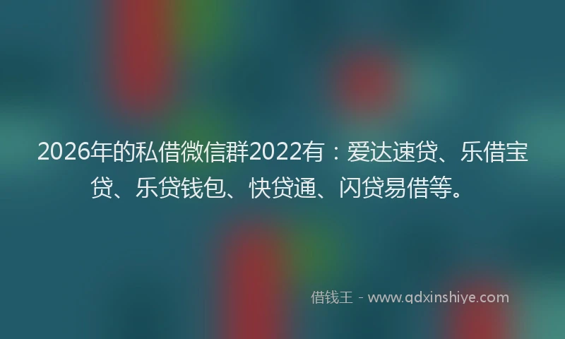 2026年的私借微信群2022有：爱达速贷、乐借宝贷、乐贷钱包、快贷通、闪贷易借等。