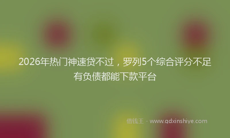 2026年热门神速贷不过，罗列5个综合评分不足有负债都能下款平台