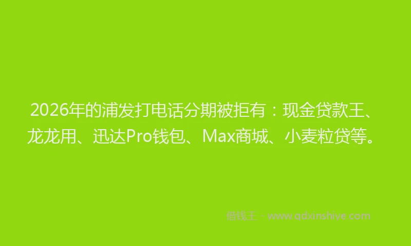 2026年的浦发打电话分期被拒有:现金贷款王、龙龙用、迅达Pro钱包、Max商城、小麦粒贷等。