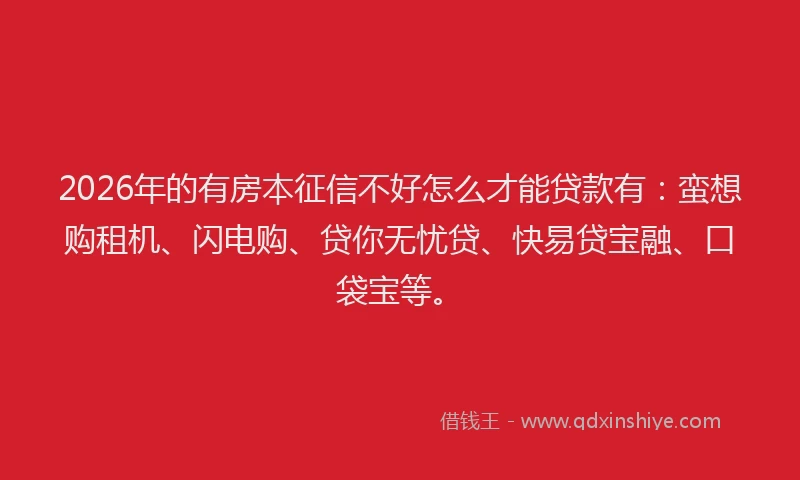 2026年的有房本征信不好怎么才能贷款有：蛮想购租机、闪电购、贷你无忧贷、快易贷宝融、口袋宝等。