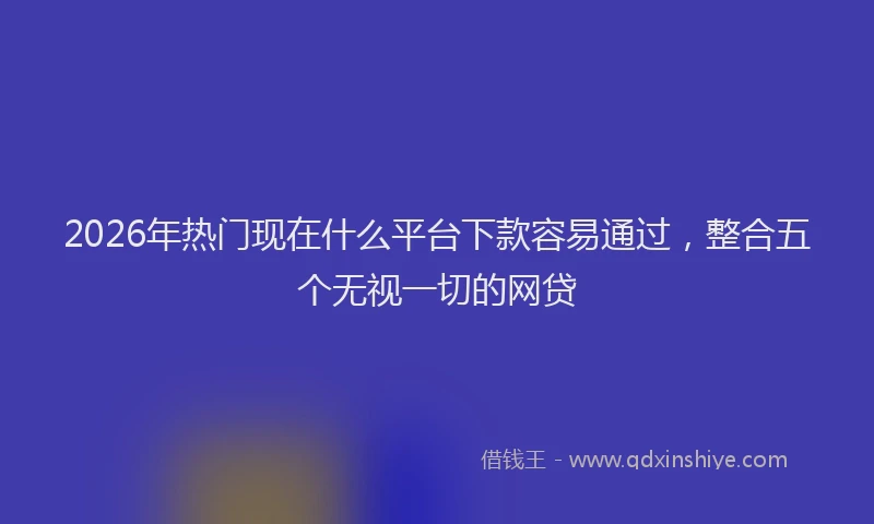 2026年热门现在什么平台下款容易通过，整合五个无视一切的网贷