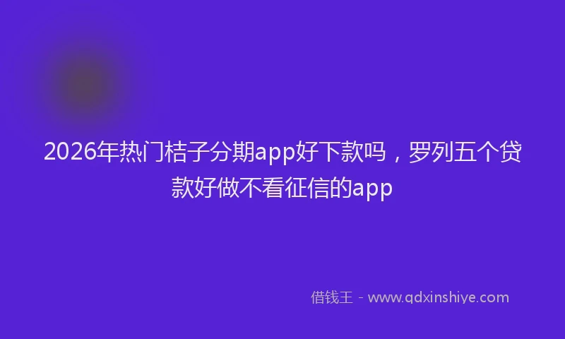 2026年热门桔子分期app好下款吗，罗列五个贷款好做不看征信的app