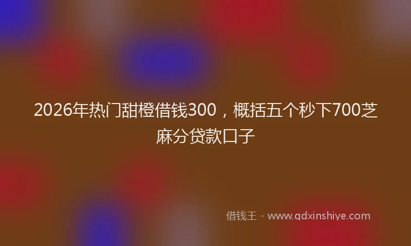 2026年热门甜橙借钱300，概括五个秒下700芝麻分贷款口子