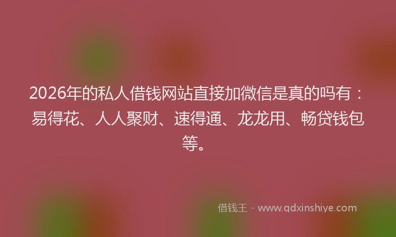 2026年的私人借钱网站直接加微信是真的吗有：易得花、人人聚财、速得通、龙龙用、畅贷钱包等。