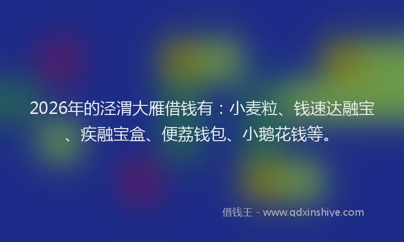 2026年的泾渭大雁借钱有：小麦粒、钱速达融宝、疾融宝盒、便荔钱包、小鹅花钱等。