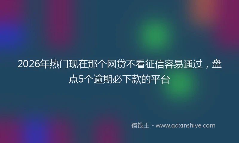 2026年热门现在那个网贷不看征信容易通过，盘点5个逾期必下款的平台