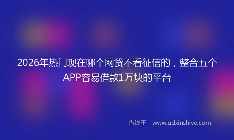 2026年热门现在哪个网贷不看征信的，整合五个APP容易借款1万块的平台