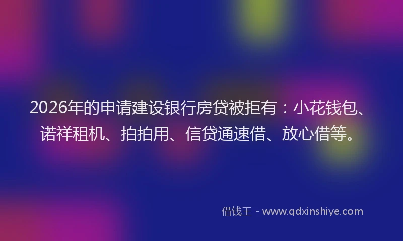 2026年的申请建设银行房贷被拒有：小花钱包、诺祥租机、拍拍用、信贷通速借、放心借等。