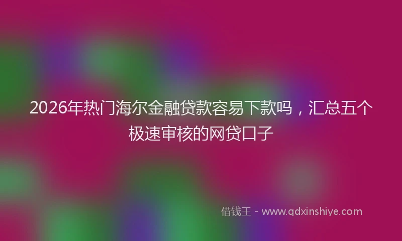 2026年热门海尔金融贷款容易下款吗，汇总五个极速审核的网贷口子