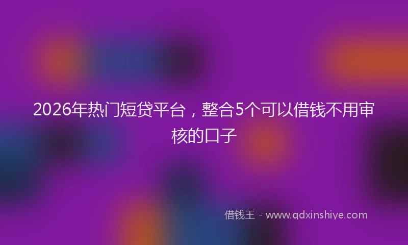 2026年热门短贷平台，整合5个可以借钱不用审核的口子