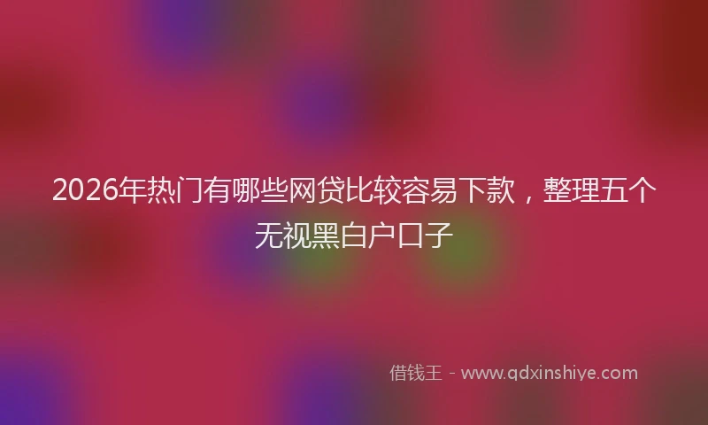 2026年热门有哪些网贷比较容易下款，整理五个无视黑白户口子
