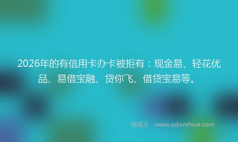 2026年的有信用卡办卡被拒有:现金易、轻花优品、易借宝融、贷你飞、借贷宝易等。