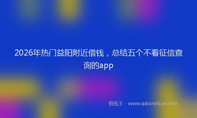 2026年热门益阳附近借钱，总结五个不看征信查询的app