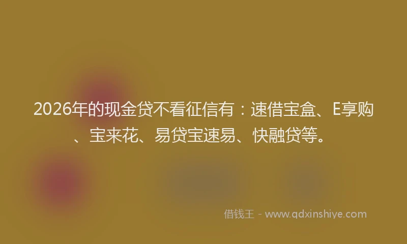 2026年的现金贷不看征信有：速借宝盒、E享购、宝来花、易贷宝速易、快融贷等。