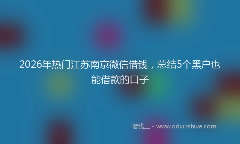 2026年热门江苏南京微信借钱，总结5个黑户也能借款的口子