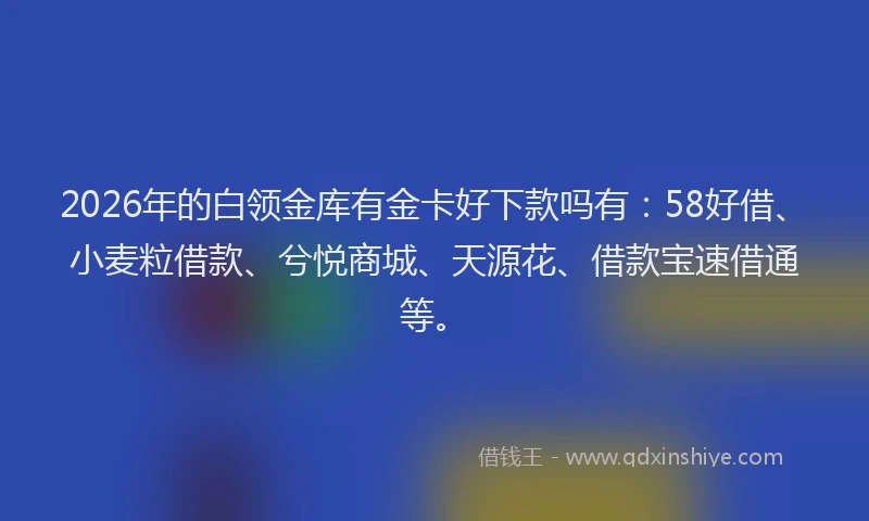 2026年的白领金库有金卡好下款吗有：58好借、小麦粒借款、兮悦商城、天源花、借款宝速借通等。