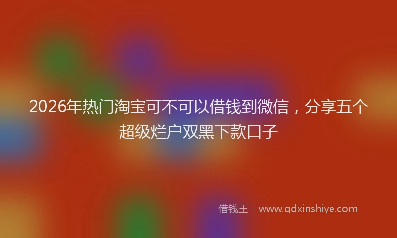 2026年热门淘宝可不可以借钱到微信，分享五个超级烂户双黑下款口子