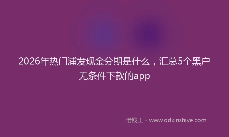 2026年热门浦发现金分期是什么，汇总5个黑户无条件下款的app