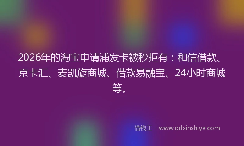2026年的淘宝申请浦发卡被秒拒有：和信借款、京卡汇、麦凯旋商城、借款易融宝、24小时商城等。