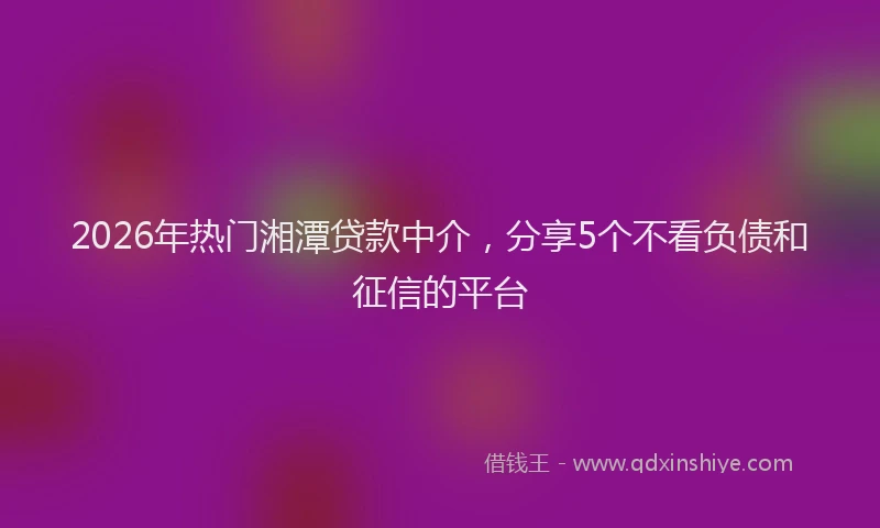 2026年热门湘潭贷款中介，分享5个不看负债和征信的平台