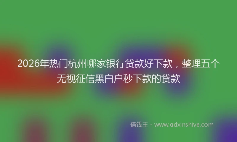 2026年热门杭州哪家银行贷款好下款，整理五个无视征信黑白户秒下款的贷款