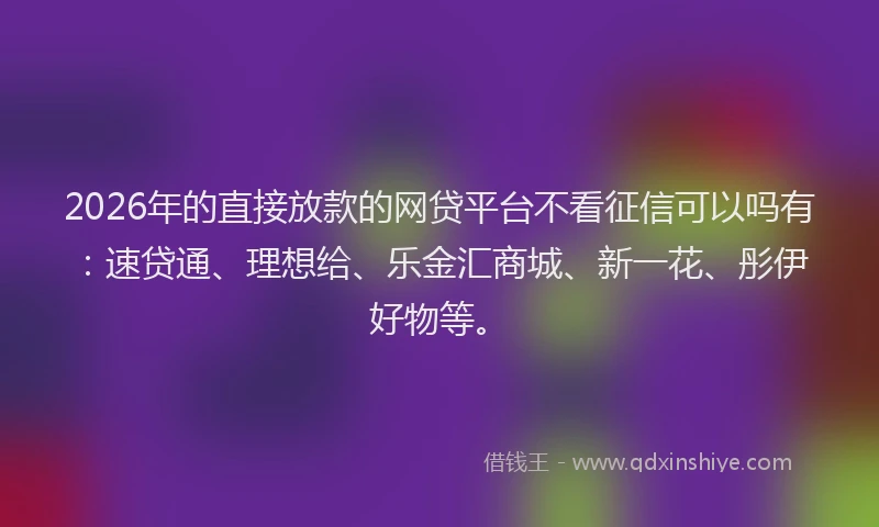 2026年的直接放款的网贷平台不看征信可以吗有：速贷通、理想给、乐金汇商城、新一花、彤伊好物等。