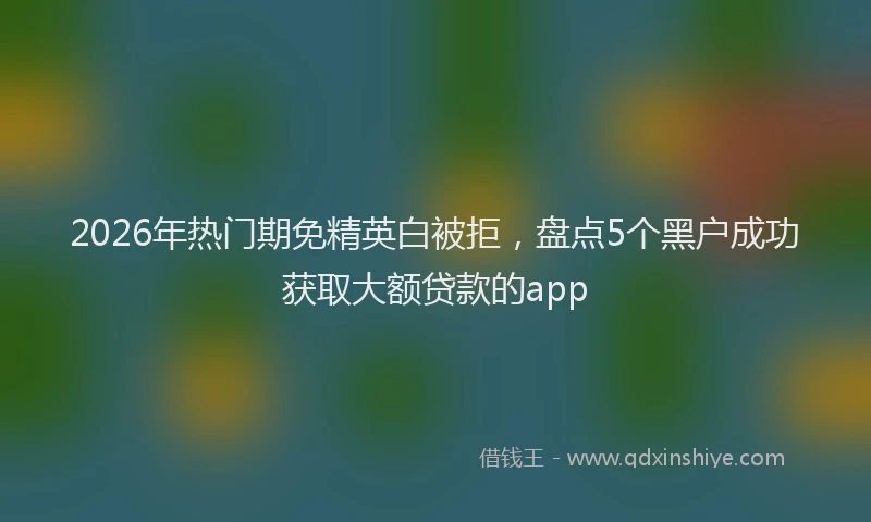 2026年热门期免精英白被拒，盘点5个黑户成功获取大额贷款的app