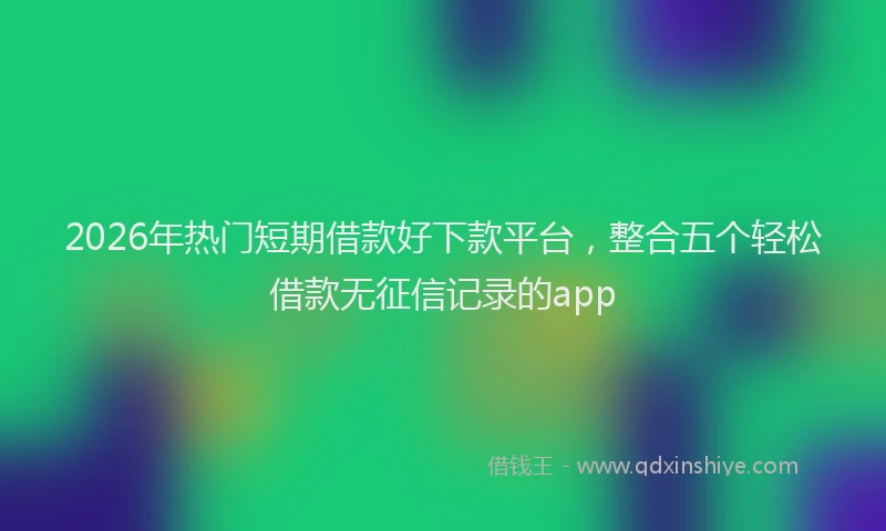 2026年热门短期借款好下款平台，整合五个轻松借款无征信记录的app