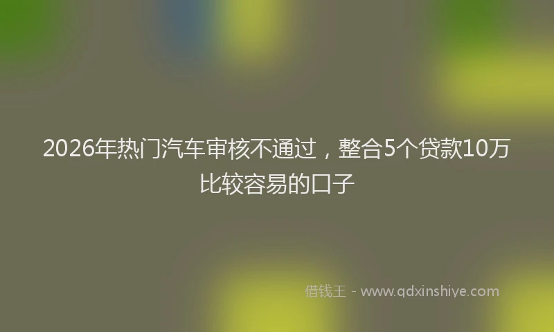 2026年热门汽车审核不通过，整合5个贷款10万比较容易的口子