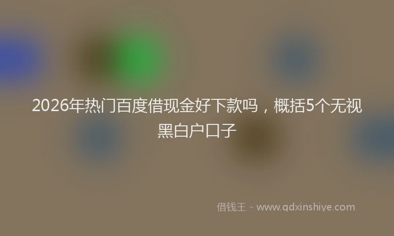 2026年热门百度借现金好下款吗，概括5个无视黑白户口子