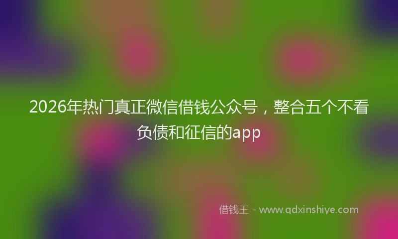 2026年热门真正微信借钱公众号，整合五个不看负债和征信的app