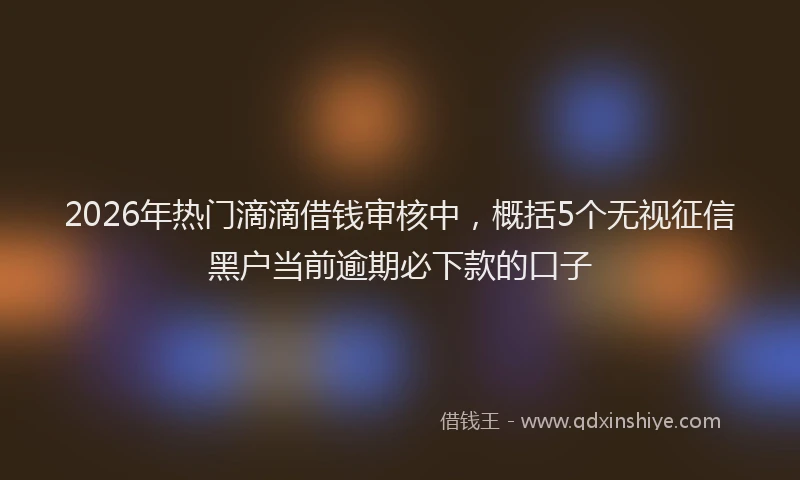 2026年热门滴滴借钱审核中，概括5个无视征信黑户当前逾期必下款的口子