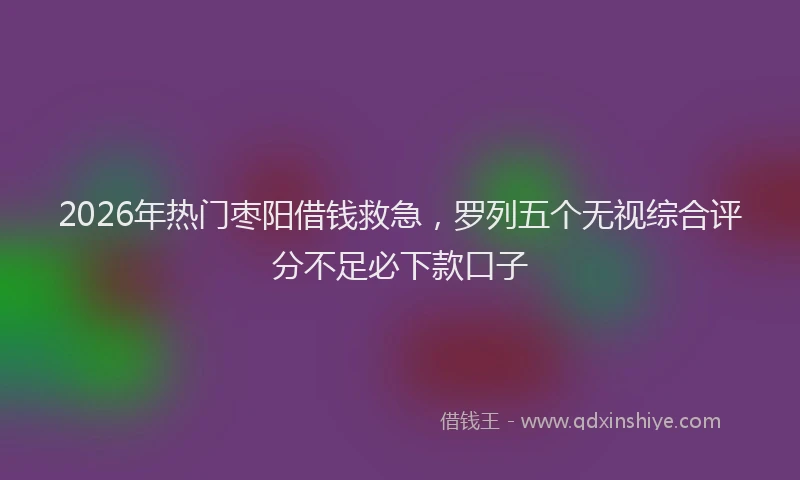 2026年热门枣阳借钱救急,罗列五个无视综合评分不足必下款口子