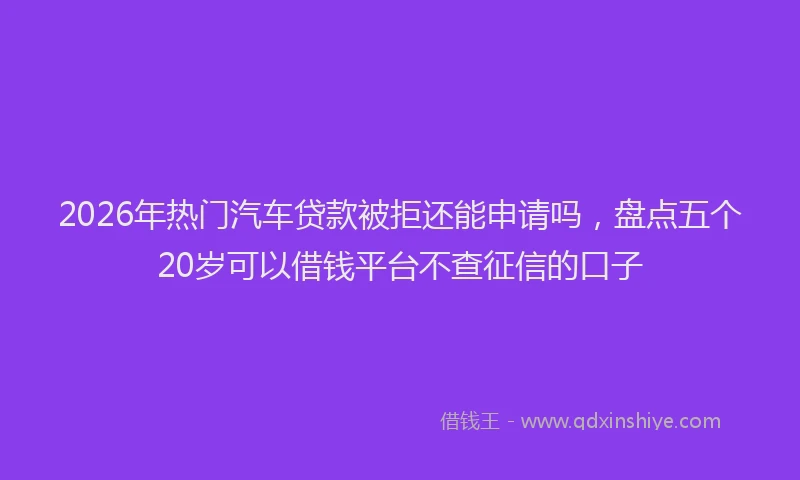 2026年热门汽车贷款被拒还能申请吗，盘点五个20岁可以借钱平台不查征信的口子