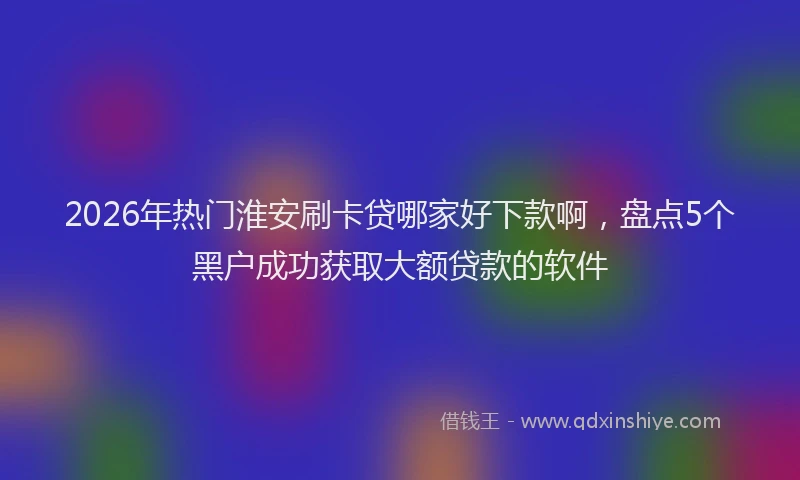 2026年热门淮安刷卡贷哪家好下款啊，盘点5个黑户成功获取大额贷款的软件
