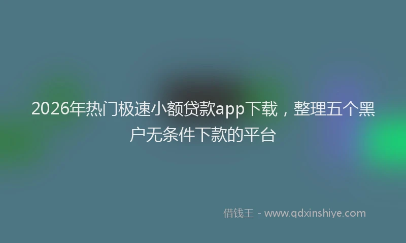 2026年热门极速小额贷款app下载，整理五个黑户无条件下款的平台