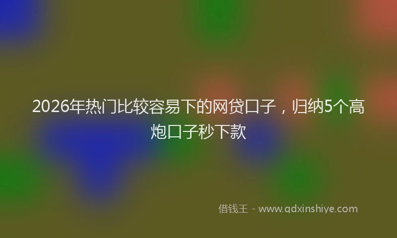 2026年热门比较容易下的网贷口子，归纳5个高炮口子秒下款