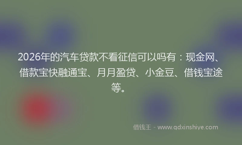 2026年的汽车贷款不看征信可以吗有:现金网、借款宝快融通宝、月月盈贷、小金豆、借钱宝途等。