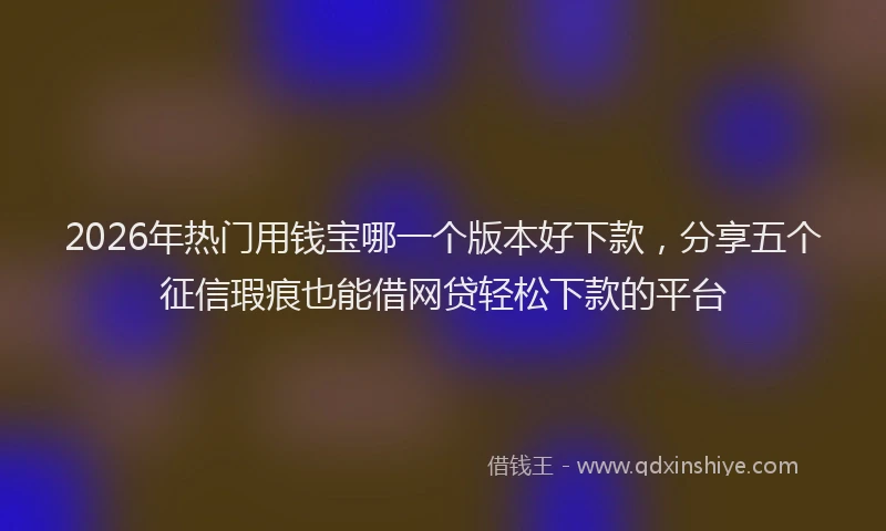 2026年热门用钱宝哪一个版本好下款，分享五个征信瑕疵也能借网贷轻松下款的平台