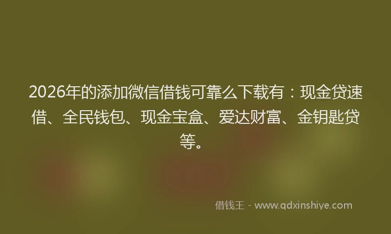 2026年的添加微信借钱可靠么下载有：现金贷速借、全民钱包、现金宝盒、爱达财富、金钥匙贷等。