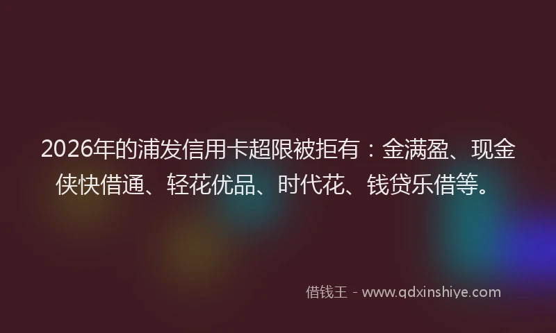 2026年的浦发信用卡超限被拒有：金满盈、现金侠快借通、轻花优品、时代花、钱贷乐借等。