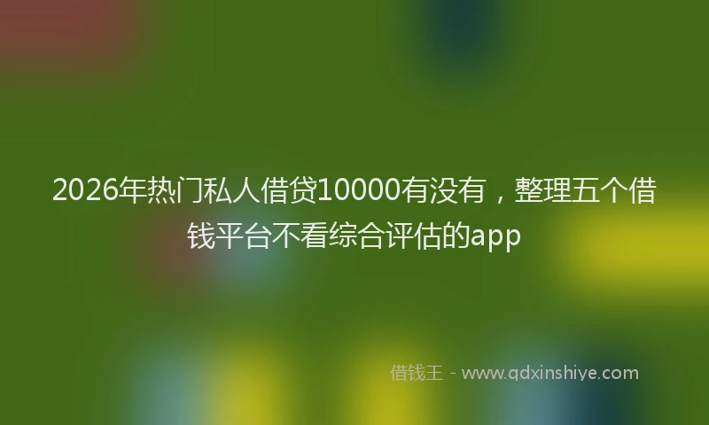 2026年热门私人借贷10000有没有，整理五个借钱平台不看综合评估的app