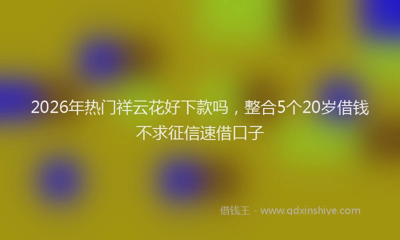 2026年热门祥云花好下款吗，整合5个20岁借钱不求征信速借口子