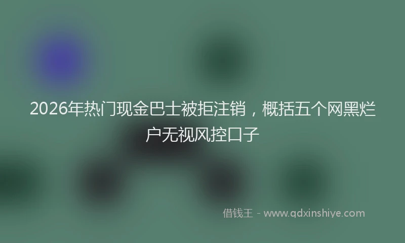 2026年热门现金巴士被拒注销，概括五个网黑烂户无视风控口子