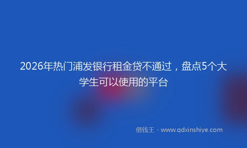 2026年热门浦发银行租金贷不通过，盘点5个大学生可以使用的平台