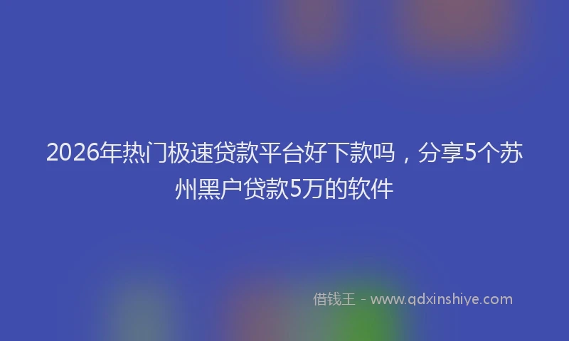 2026年热门极速贷款平台好下款吗，分享5个苏州黑户贷款5万的软件