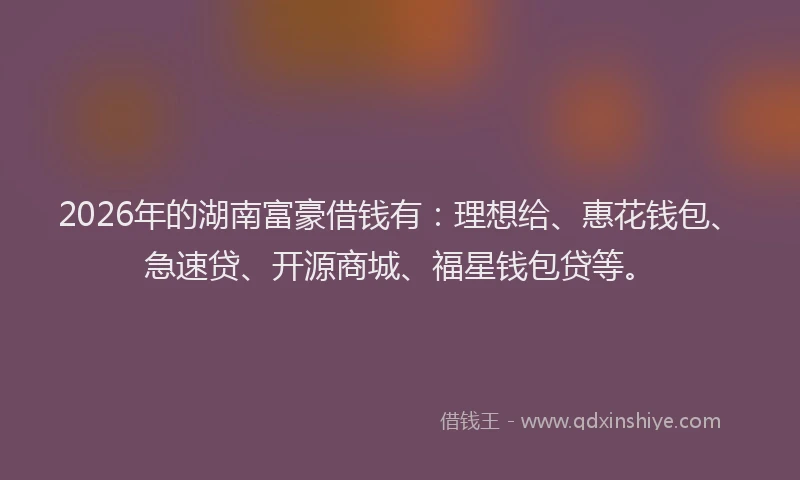 2026年的湖南富豪借钱有：理想给、惠花钱包、急速贷、开源商城、福星钱包贷等。